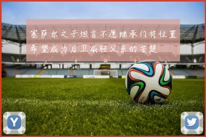 塞萨尔之子坦言不愿继承门将位置希望成为后卫减轻父亲的苦楚