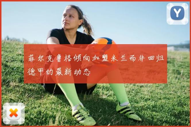 菲尔克鲁格倾向加盟米兰而非回归德甲的最新动态