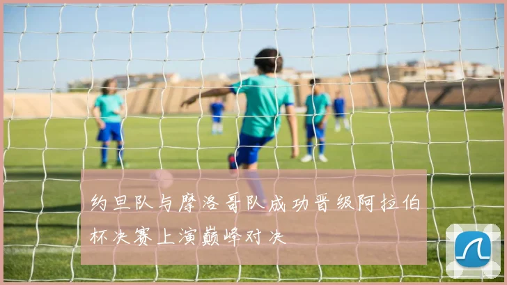约旦队与摩洛哥队成功晋级阿拉伯杯决赛上演巅峰对决