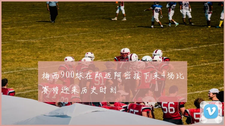 梅西900球在即迈阿密接下来4场比赛将迎来历史时刻