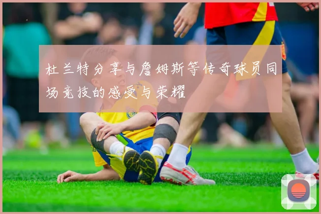 杜兰特分享与詹姆斯等传奇球员同场竞技的感受与荣耀