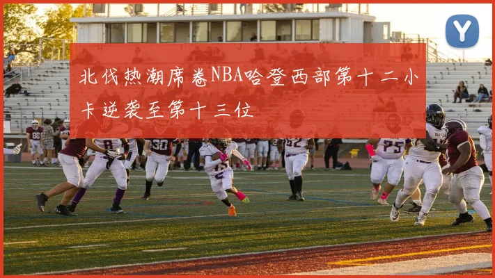 北伐热潮席卷NBA哈登西部第十二小卡逆袭至第十三位