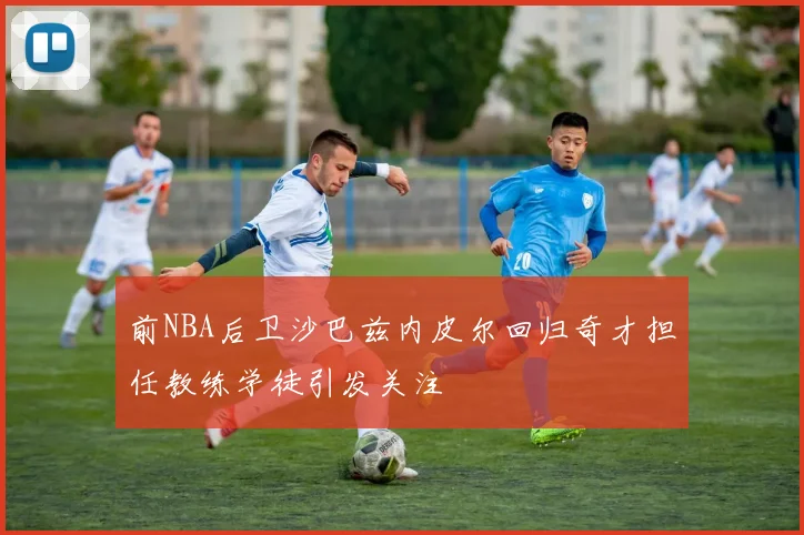 前NBA后卫沙巴兹内皮尔回归奇才担任教练学徒引发关注