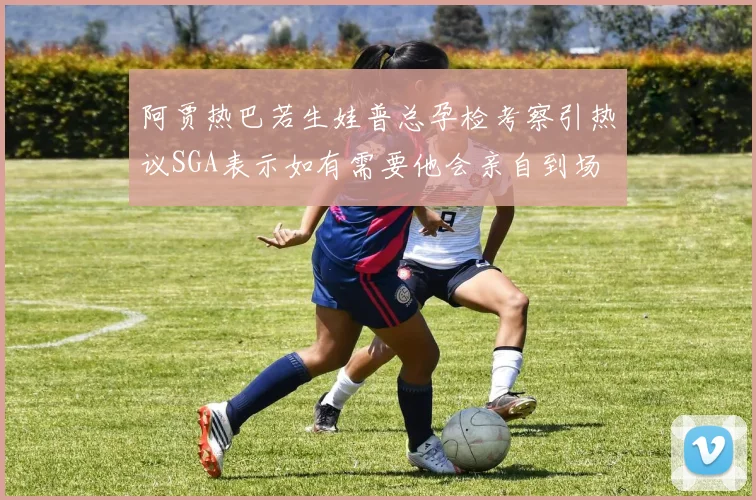 阿贾热巴若生娃普总孕检考察引热议SGA表示如有需要他会亲自到场