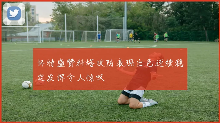 怀特盛赞科塔攻防表现出色连续稳定发挥令人惊叹