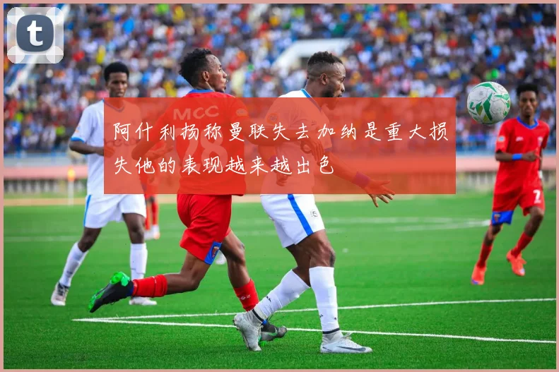 阿什利扬称曼联失去加纳是重大损失他的表现越来越出色