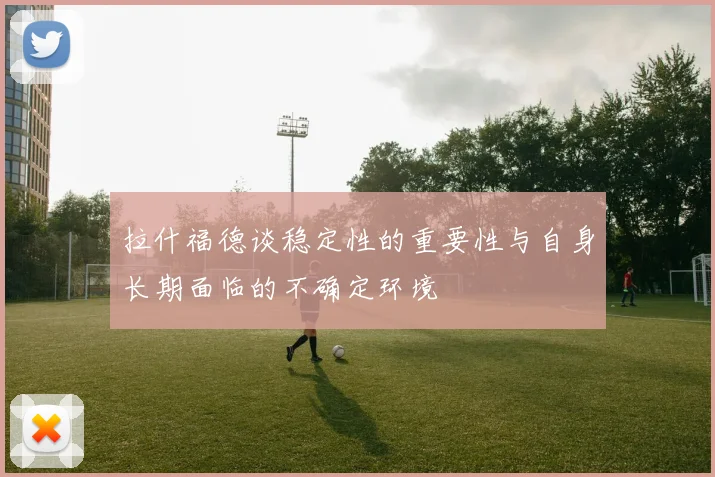 拉什福德谈稳定性的重要性与自身长期面临的不确定环境