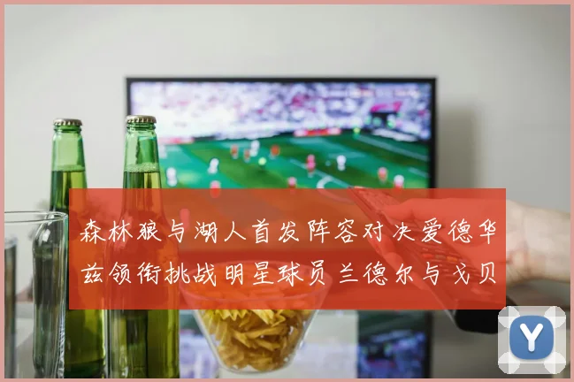 森林狼与湖人首发阵容对决爱德华兹领衔挑战明星球员兰德尔与戈贝尔