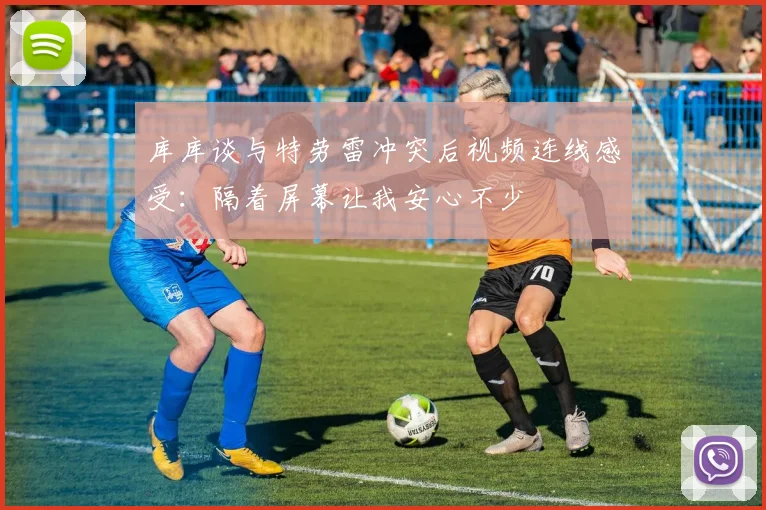 库库谈与特劳雷冲突后视频连线感受：隔着屏幕让我安心不少