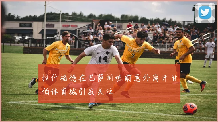 拉什福德在巴萨训练前意外离开甘伯体育城引发关注