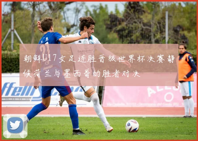 朝鲜U17女足连胜晋级世界杯决赛静候荷兰与墨西哥的胜者对决