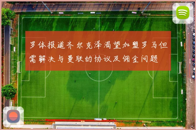 罗体报道齐尔克泽渴望加盟罗马但需解决与曼联的协议及佣金问题