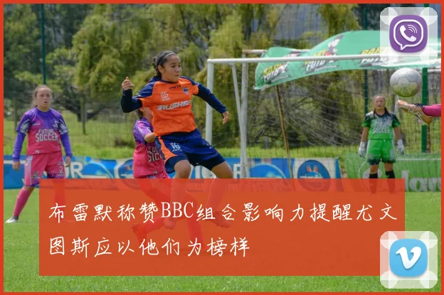 布雷默称赞BBC组合影响力提醒尤文图斯应以他们为榜样