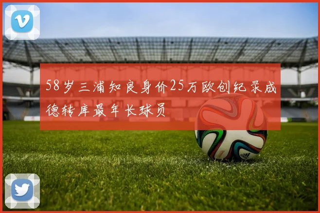 58岁三浦知良身价25万欧创纪录成德转库最年长球员