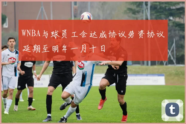 WNBA与球员工会达成协议劳资协议延期至明年一月十日