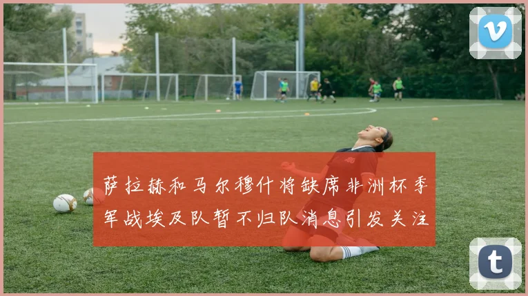 萨拉赫和马尔穆什将缺席非洲杯季军战埃及队暂不归队消息引发关注